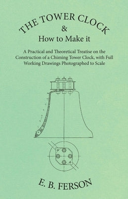 The Tower Clock and How to Make it - A Practical and Theoretical Treatise on the Construction of a Chiming Tower Clock, with Full Working Drawings Pho by Ferson, E. B.