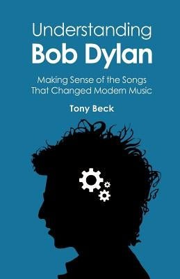 Understanding Bob Dylan: Making Sense of the Songs That Changed Modern Music by Beck, Tony