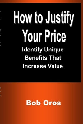 How to Justify Your Price: Identify Unique Benefits That Increase Value by Oros, Bob