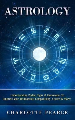 Astrology: Understanding Zodiac Signs & Horoscopes to Improve Your Relationship Compatibility, Career & More! by Pearce, Charlotte