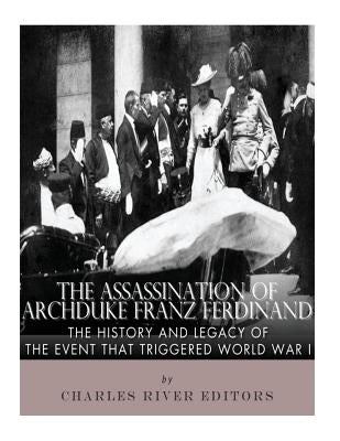 The Assassination of Archduke Franz Ferdinand: The History and Legacy of the Event That Triggered World War I by Charles River Editors