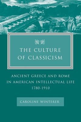 The Culture of Classicism: Ancient Greece and Rome in American Intellectual Life, 1780-1910 by Winterer, Caroline