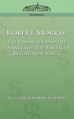 Robert Morris: The Financier and the Finances of the American Revolution, Vol. 1 by Sumner, William Graham