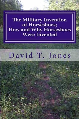 The Military Invention of Horseshoes; How and Why Horseshoes Were Invented by Jones, David Thomas