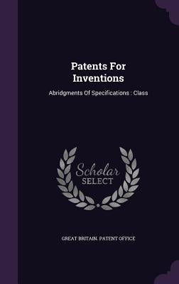 Patents For Inventions: Abridgments Of Specifications: Class by Great Britain Patent Office