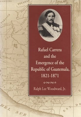 Rafael Carrera and the Emergence of the Republic of Guatemala, 1821-1871 by Woodward, Ralph Lee, Jr.