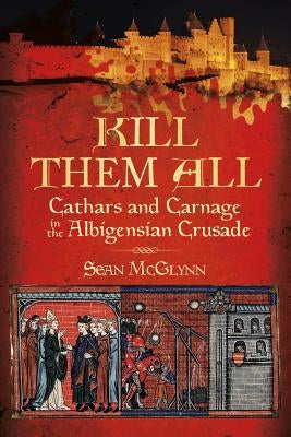 Kill Them All: Cathars and Carnage in the Albigensian Crusade by McGlynn, Sean