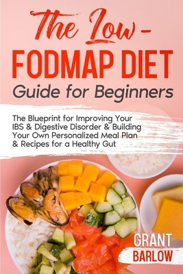 The Low FODMAP Diet Guide for Beginners: The Blueprint for Improving Your IBS & Digestive Disorder & Building Your Own Personalized Meal Plan & Recipe by Barlow, Grant