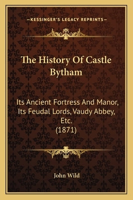 The History Of Castle Bytham: Its Ancient Fortress And Manor, Its Feudal Lords, Vaudy Abbey, Etc. (1871) by Wild, John
