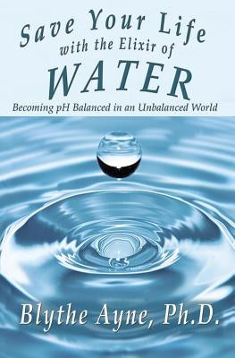 Save Your Life with the Elixir of Water: Becoming pH Balanced in an Unbalanced World by Ayne, Blythe