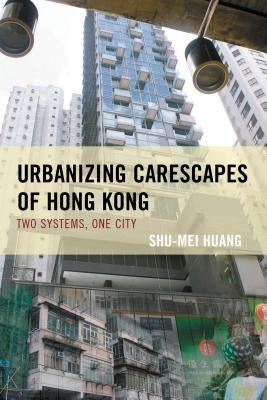 Urbanizing Carescapes of Hong Kong: Two Systems, One City by Huang, Shu-Mei