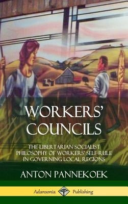 Workers' Councils: The Libertarian Socialist Philosophy of Workers' Self-Rule in Governing Local Regions (Hardcover) by Pannekoek, Anton