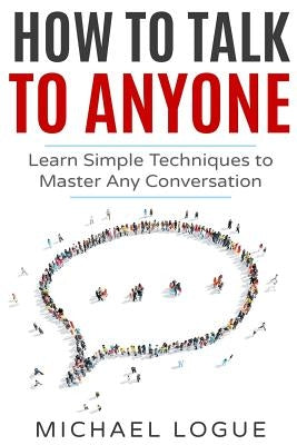 How To Talk To Anyone: Learn Simple Techniques To Master Any Conversation by Logue, Michael