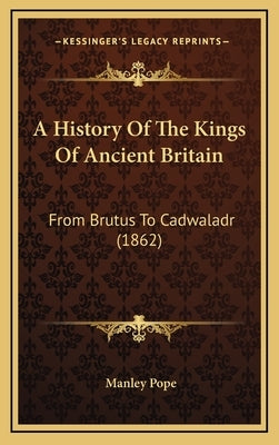 A History Of The Kings Of Ancient Britain: From Brutus To Cadwaladr (1862) by Pope, Manley