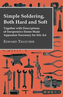 Simple Soldering, Both Hard and Soft - Together with Descriptions of Inexpensive Home-Made Apparatus Necessary for This Art by Thatcher, Edward