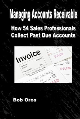 Managing Accounts Receivable: How 54 Sales Professionals Collect Past Due Accounts by Oros, Bob