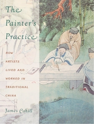 The Painter's Practice: How Artists Lived and Worked in Traditional China by Cahill, James