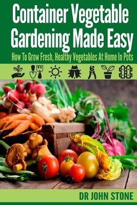 Container Vegetable Gardening Made Easy: How To Grow Fresh, Healthy Vegetables At Home In Pots by Stone, John