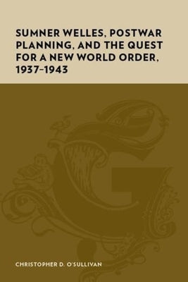Sumner Welles, Postwar Planning, and the Quest for a New World Order, 1937-1943 by O'Sullivan, Christopher