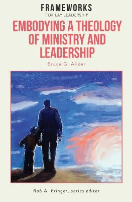 Embodying a Theology of Ministry and Leadership: Frameworks for Lay Leadership by Allder, Bruce G.