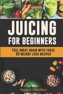 Juicing For Beginners: Feel Great Again With These 50 Weight Loss Juice Recipes! by Hamilton, Gerard