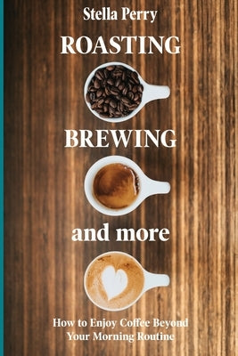 Roasting, Brewing and More: How to Enjoy Coffee Beyond your Morning Routine by Perry, Stella