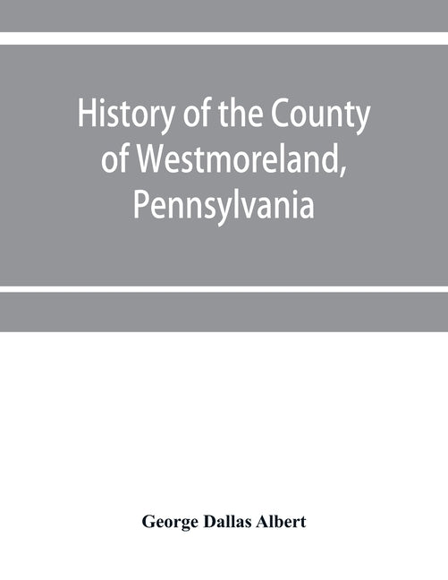 History of the county of Westmoreland, Pennsylvania, with biographical sketches of many of its pioneers and prominent men by Dallas Albert, George