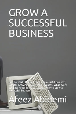 Grow a Successful Business: How to Start, Run and Grow a Successful Business, Tips for Growing a Successful Business, What every business needs to by Abidemi, Afeez