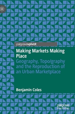 Making Markets Making Place: Geography, Topo/Graphy and the Reproduction of an Urban Marketplace by Coles, Benjamin