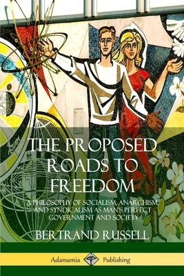 The Proposed Roads to Freedom: A Philosophy of Socialism, Anarchism, and Syndicalism as Man's Perfect Government and Society by Russell, Bertrand