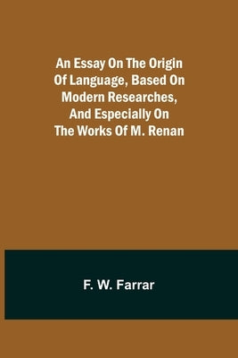 An essay on the origin of language, based on modern researches, and especially on the works of M. Renan by W. Farrar, F.