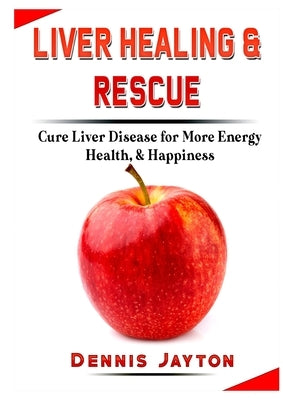 Liver Healing & Rescue: Cure Liver Disease for More Energy, Health, & Happiness by Jayton, Dennis