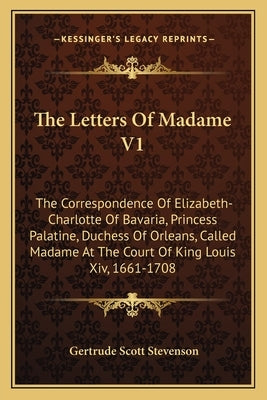 The Letters of Madame V1: The Correspondence of Elizabeth-Charlotte of Bavaria, Princess Palatine, Duchess of Orleans, Called Madame at the Cour by Stevenson, Gertrude Scott