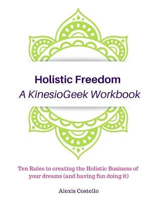 Holistic Freedom A KinesioGeek Workbook - Ten Rules to creating the Holistic Business of your dreams (and having fun doing it!) by Costello, Alexis