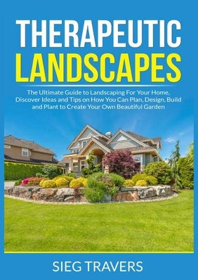 Therapeutic Landscapes: The Ultimate Guide to Landscaping For Your Home, Discover Ideas and Tips on How You Can Plan, Design, Build and Plant by Travers, Sieg