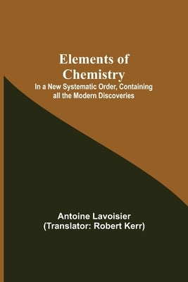 Elements of Chemistry; In a New Systematic Order, Containing all the Modern Discoveries by Lavoisier, Antoine