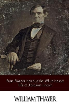 From Pioneer Home to the White House: Life of Abraham Lincoln by Thayer, William
