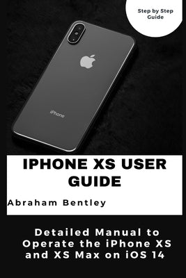 iPhone XS User Guide: Detailed Manual to Operate the iPhone XS and XS Max on iOS 14 by Bentley, Abraham
