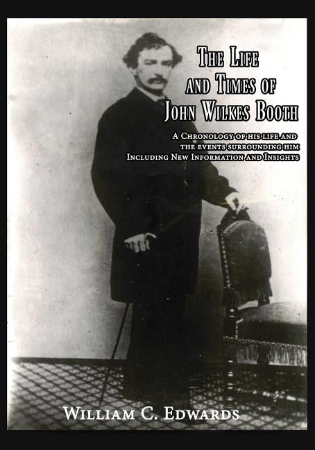 The Life and Times of John Wilkes Booth: A Chronolgy of His Life and the Events Surrounding Him Including New Information And Insighths by Edwards, William C.