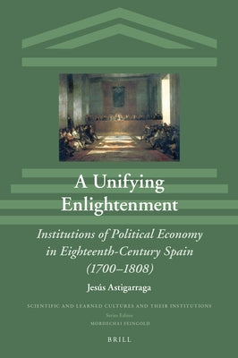 A Unifying Enlightenment: Institutions of Political Economy in Eighteenth-Century Spain (1700-1808) by Astigarraga, Jesús