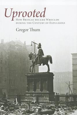 Uprooted: How Breslau Became Wroclaw During the Century of Expulsions by Thum, Gregor
