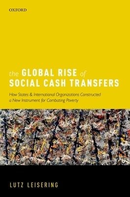 The Global Rise of Social Cash Transfers: How States and International Organizations Constructed a New Instrument for Combating Poverty by Leisering, Lutz