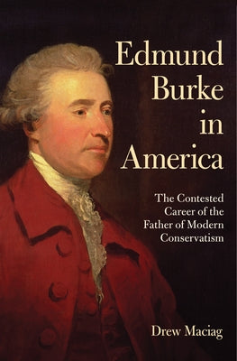 Edmund Burke in America: The Contested Career of the Father of Modern Conservatism by Maciag, Drew