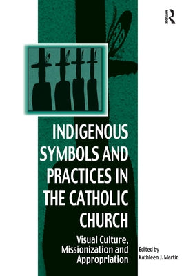 Indigenous Symbols and Practices in the Catholic Church: Visual Culture, Missionization and Appropriation by Martin, Kathleen J.