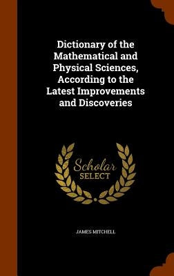 Dictionary of the Mathematical and Physical Sciences, According to the Latest Improvements and Discoveries by Mitchell, James
