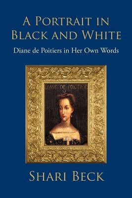 A Portrait in Black and White: Diane de Poitiers in Her Own Words by Beck, Shari