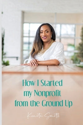 How I Started My Nonprofit from the Ground Up: Have an idea for a nonprofit, but not sure where to start? by Smith, Kenita