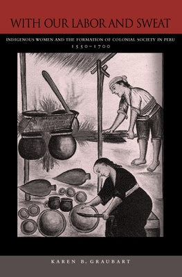 With Our Labor and Sweat: Indigenous Women and the Formation of Colonial Society in Peru, 1550-1700 by Graubart, Karen B.