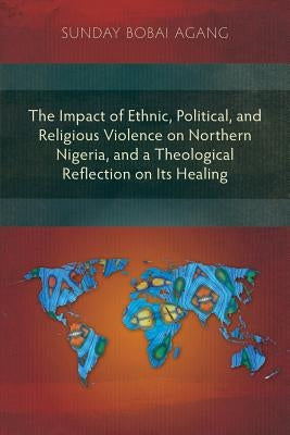 The Impact of Ethnic, Political, and Religious Violence on Northern Nigeria, and a Theological Reflection on Its Healing by Agang, Sunday Bobai