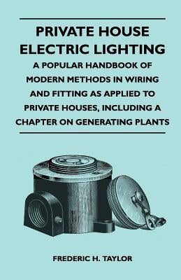Private House Electric Lighting - A Popular Handbook of Modern Methods in Wiring and Fitting as Applied to Private Houses, Including a Chapter on Gene by Taylor, Frederic H.